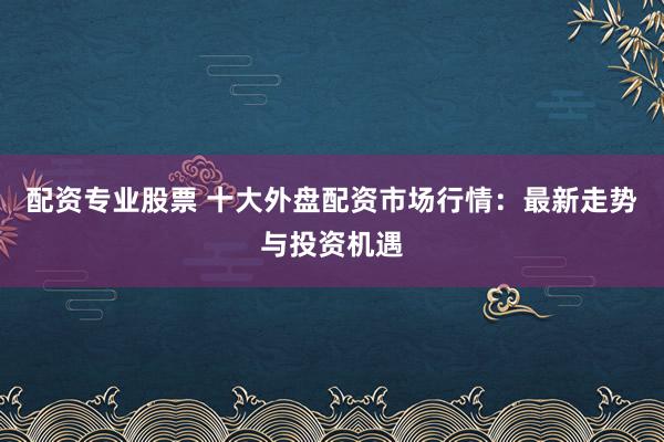 配资专业股票 十大外盘配资市场行情：最新走势与投资机遇