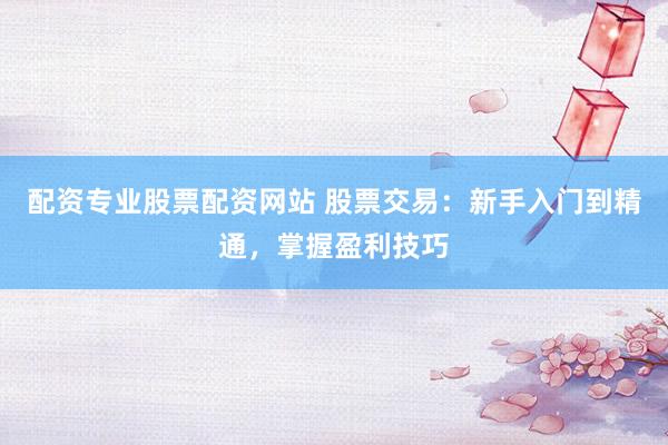 配资专业股票配资网站 股票交易：新手入门到精通，掌握盈利技巧