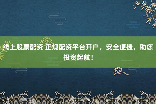 线上股票配资 正规配资平台开户，安全便捷，助您投资起航！