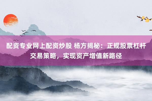 配资专业网上配资炒股 杨方揭秘：正规股票杠杆交易策略，实现资产增值新路径