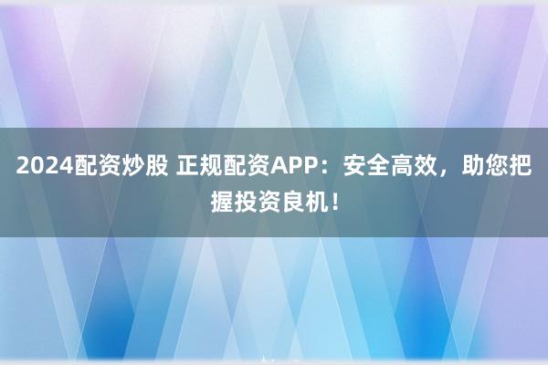 2024配资炒股 正规配资APP：安全高效，助您把握投资良机！