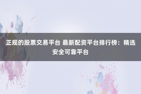 正规的股票交易平台 最新配资平台排行榜：精选安全可靠平台