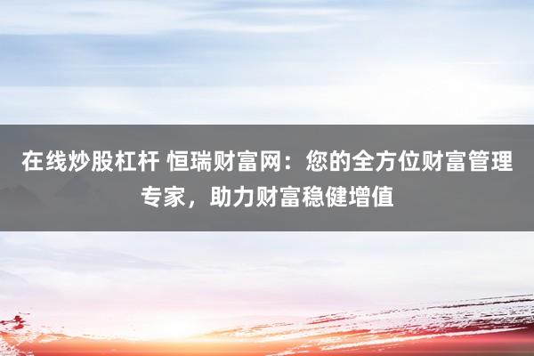 在线炒股杠杆 恒瑞财富网：您的全方位财富管理专家，助力财富稳健增值
