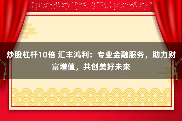 炒股杠杆10倍 汇丰鸿利：专业金融服务，助力财富增值，共创美好未来