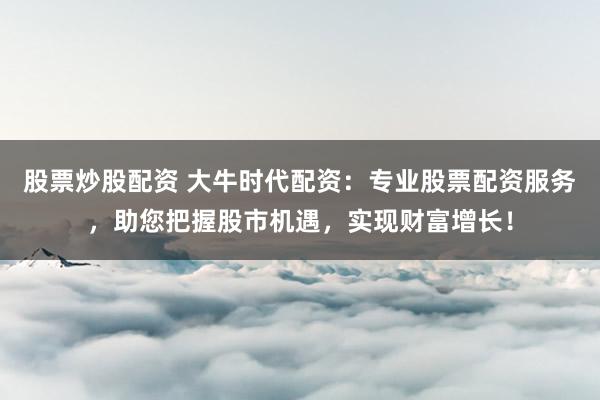 股票炒股配资 大牛时代配资：专业股票配资服务，助您把握股市机遇，实现财富增长！