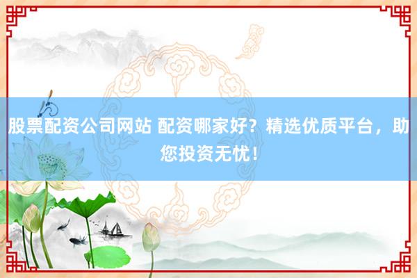 股票配资公司网站 配资哪家好？精选优质平台，助您投资无忧！