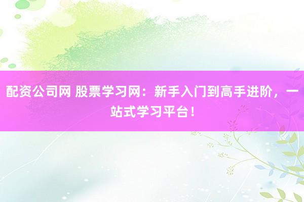 配资公司网 股票学习网：新手入门到高手进阶，一站式学习平台！