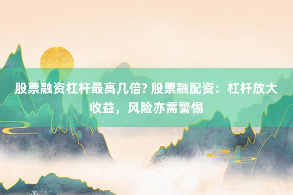 股票融资杠杆最高几倍? 股票融配资：杠杆放大收益，风险亦需警惕