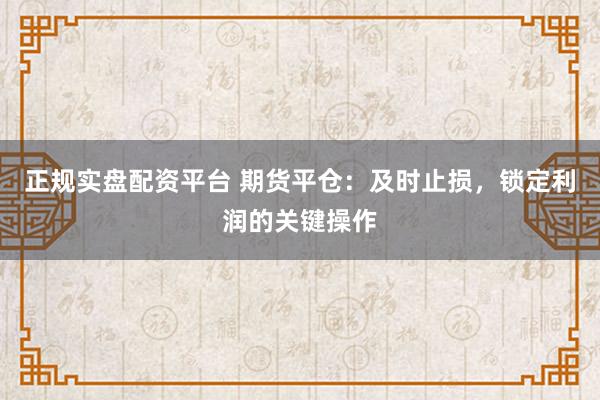 正规实盘配资平台 期货平仓：及时止损，锁定利润的关键操作