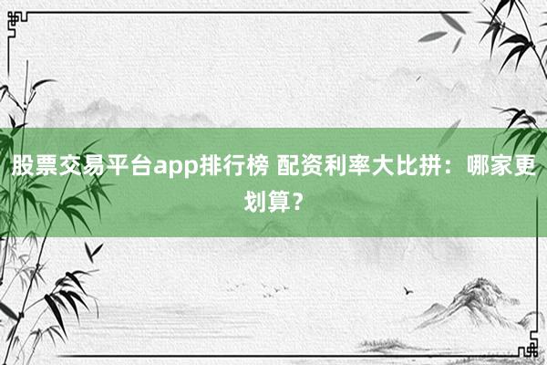 股票交易平台app排行榜 配资利率大比拼：哪家更划算？