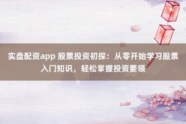 实盘配资app 股票投资初探：从零开始学习股票入门知识，轻松掌握投资要领