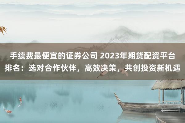 手续费最便宜的证券公司 2023年期货配资平台排名：选对合作伙伴，高效决策，共创投资新机遇