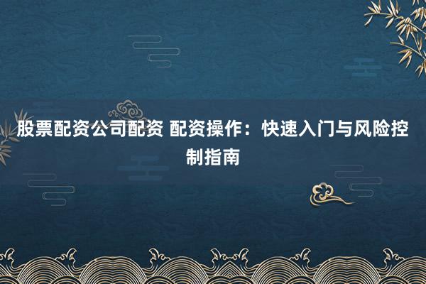 股票配资公司配资 配资操作：快速入门与风险控制指南
