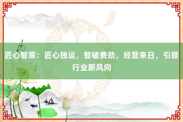 匠心智策：匠心独运，智破费劲，经营来日，引颈行业新风向