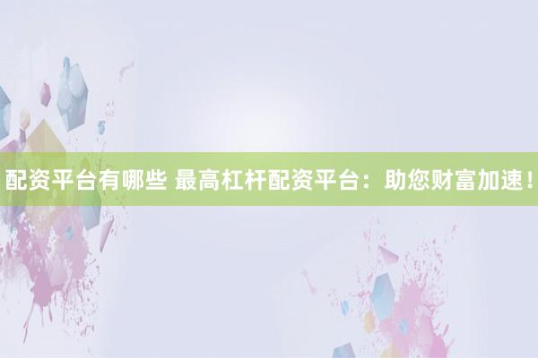 配资平台有哪些 最高杠杆配资平台：助您财富加速！