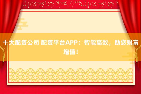 十大配资公司 配资平台APP：智能高效，助您财富增值！