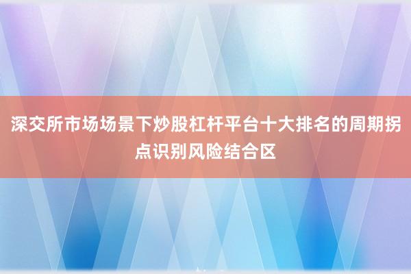 深交所市场场景下炒股杠杆平台十大排名的周期拐点识别风险结合区