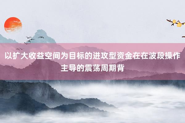 以扩大收益空间为目标的进攻型资金在在波段操作主导的震荡周期背