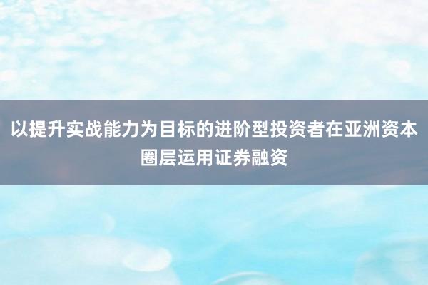 以提升实战能力为目标的进阶型投资者在亚洲资本圈层运用证券融资