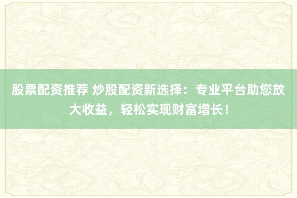 股票配资推荐 炒股配资新选择：专业平台助您放大收益，轻松实现财富增长！