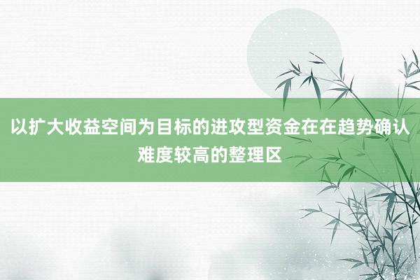 以扩大收益空间为目标的进攻型资金在在趋势确认难度较高的整理区