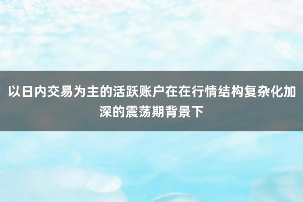 以日内交易为主的活跃账户在在行情结构复杂化加深的震荡期背景下