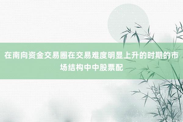 在南向资金交易圈在交易难度明显上升的时期的市场结构中中股票配