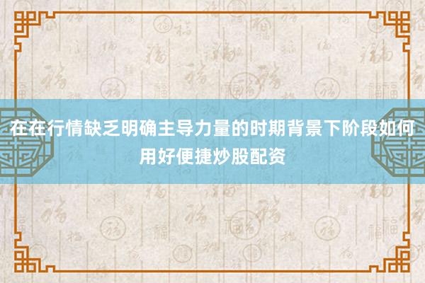 在在行情缺乏明确主导力量的时期背景下阶段如何用好便捷炒股配资