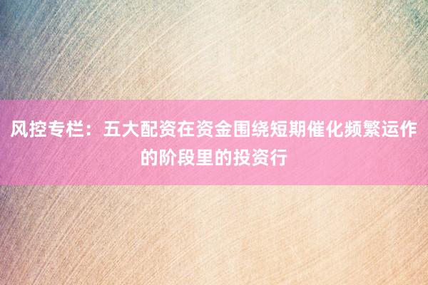 风控专栏：五大配资在资金围绕短期催化频繁运作的阶段里的投资行