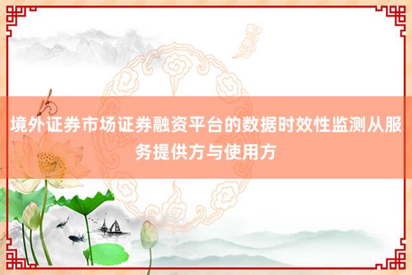 境外证券市场证券融资平台的数据时效性监测从服务提供方与使用方