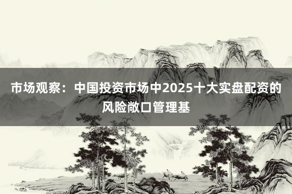 市场观察：中国投资市场中2025十大实盘配资的风险敞口管理基