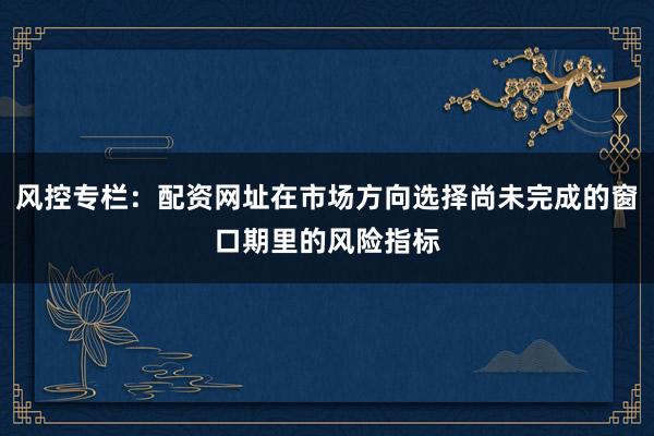 风控专栏：配资网址在市场方向选择尚未完成的窗口期里的风险指标