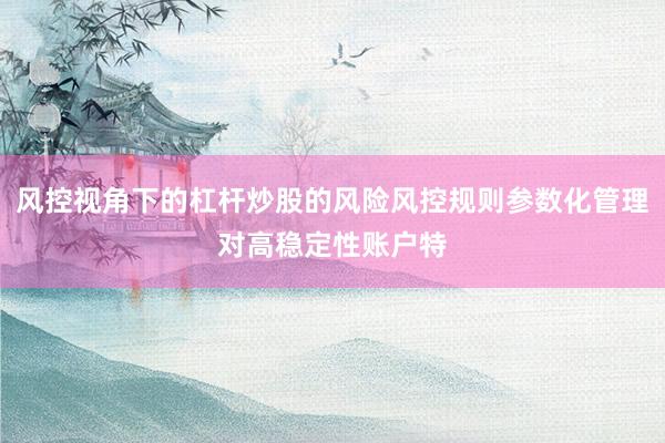风控视角下的杠杆炒股的风险风控规则参数化管理对高稳定性账户特