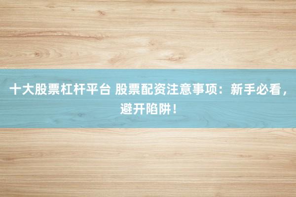 十大股票杠杆平台 股票配资注意事项：新手必看，避开陷阱！