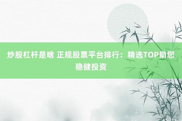 炒股杠杆是啥 正规股票平台排行：精选TOP助您稳健投资