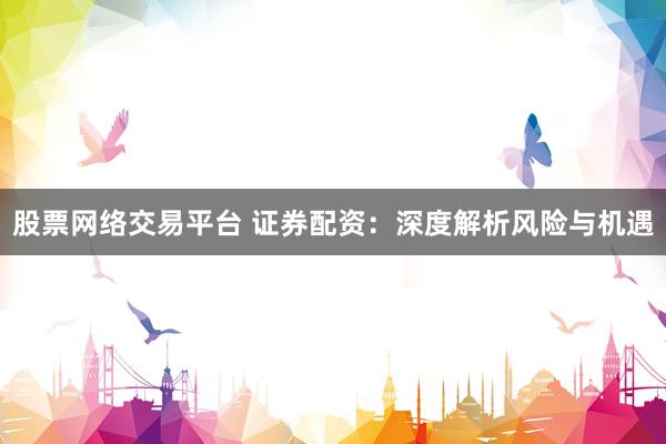 股票网络交易平台 证券配资：深度解析风险与机遇