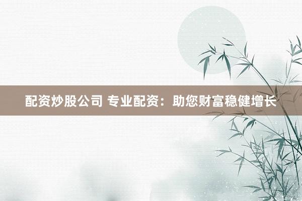 配资炒股公司 专业配资：助您财富稳健增长