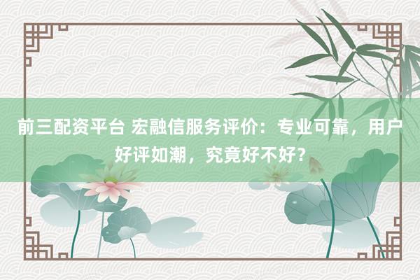 前三配资平台 宏融信服务评价：专业可靠，用户好评如潮，究竟好不好？
