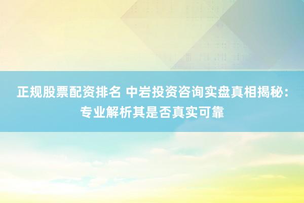正规股票配资排名 中岩投资咨询实盘真相揭秘：专业解析其是否真实可靠