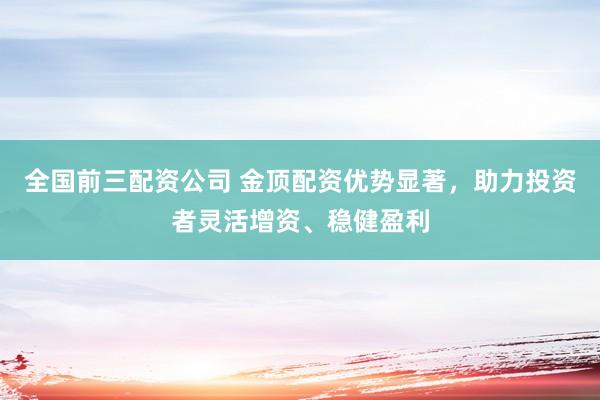 全国前三配资公司 金顶配资优势显著，助力投资者灵活增资、稳健盈利