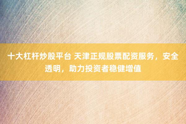 十大杠杆炒股平台 天津正规股票配资服务，安全透明，助力投资者稳健增值