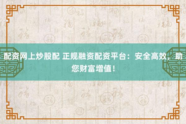 配资网上炒股配 正规融资配资平台：安全高效，助您财富增值！