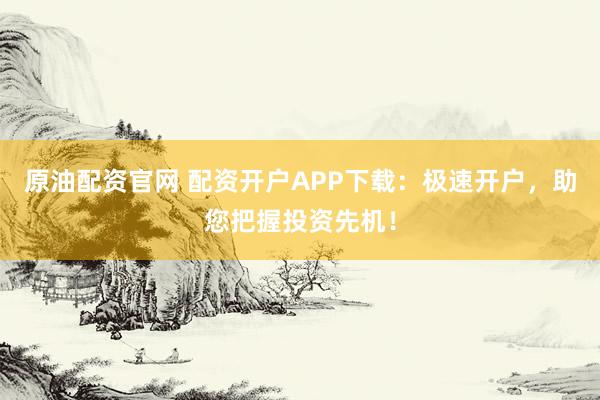 原油配资官网 配资开户APP下载：极速开户，助您把握投资先机！