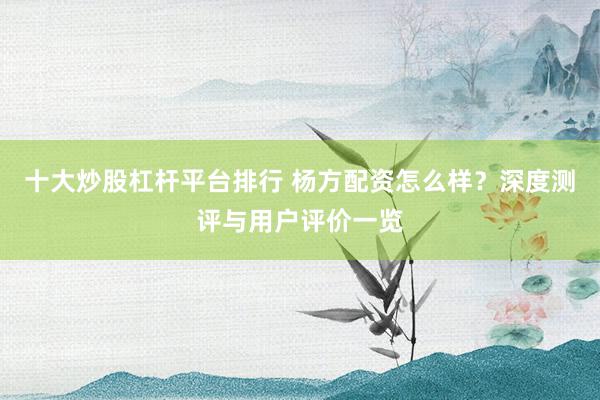 十大炒股杠杆平台排行 杨方配资怎么样？深度测评与用户评价一览