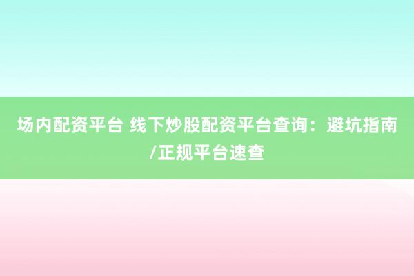 场内配资平台 线下炒股配资平台查询：避坑指南/正规平台速查