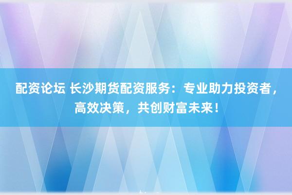 配资论坛 长沙期货配资服务：专业助力投资者，高效决策，共创财富未来！