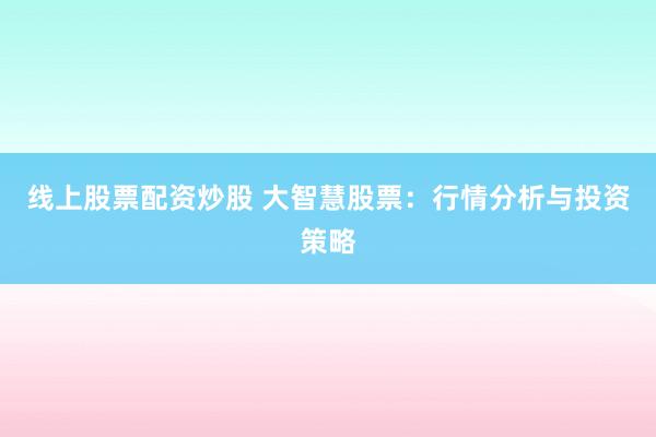 线上股票配资炒股 大智慧股票：行情分析与投资策略