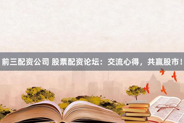 前三配资公司 股票配资论坛：交流心得，共赢股市！