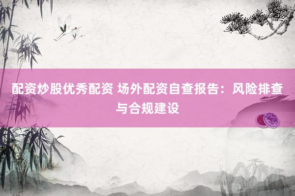 配资炒股优秀配资 场外配资自查报告：风险排查与合规建设