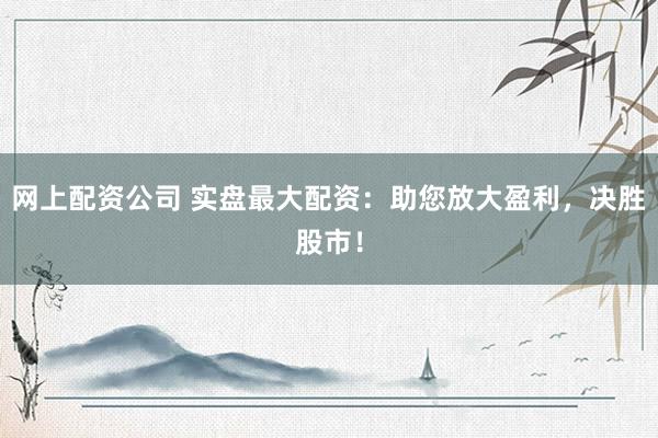 网上配资公司 实盘最大配资：助您放大盈利，决胜股市！